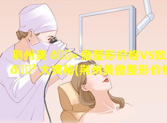 荆州美 🌻 傲整形价格VS效果 🐳 大揭秘(荆州美傲整形价格vs效果大揭秘)